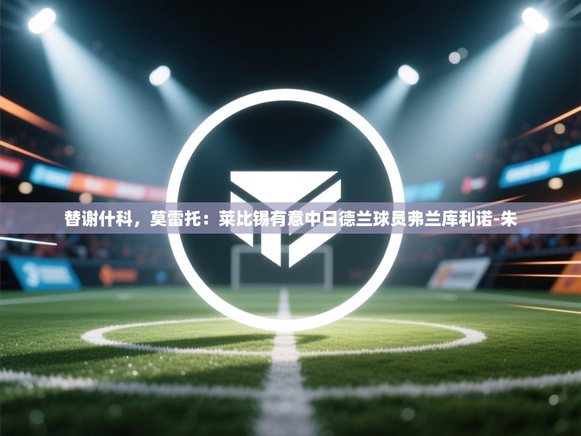 爱游戏体育在线登录-替谢什科,莫雷托:莱比锡有意中日德兰球员弗兰库利诺-朱 第2张