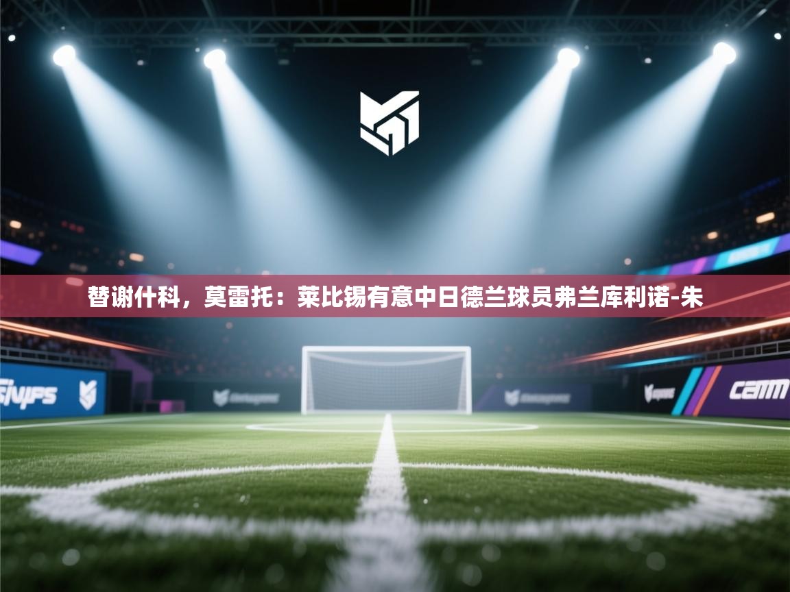 爱游戏体育在线登录-替谢什科,莫雷托:莱比锡有意中日德兰球员弗兰库利诺-朱 第3张