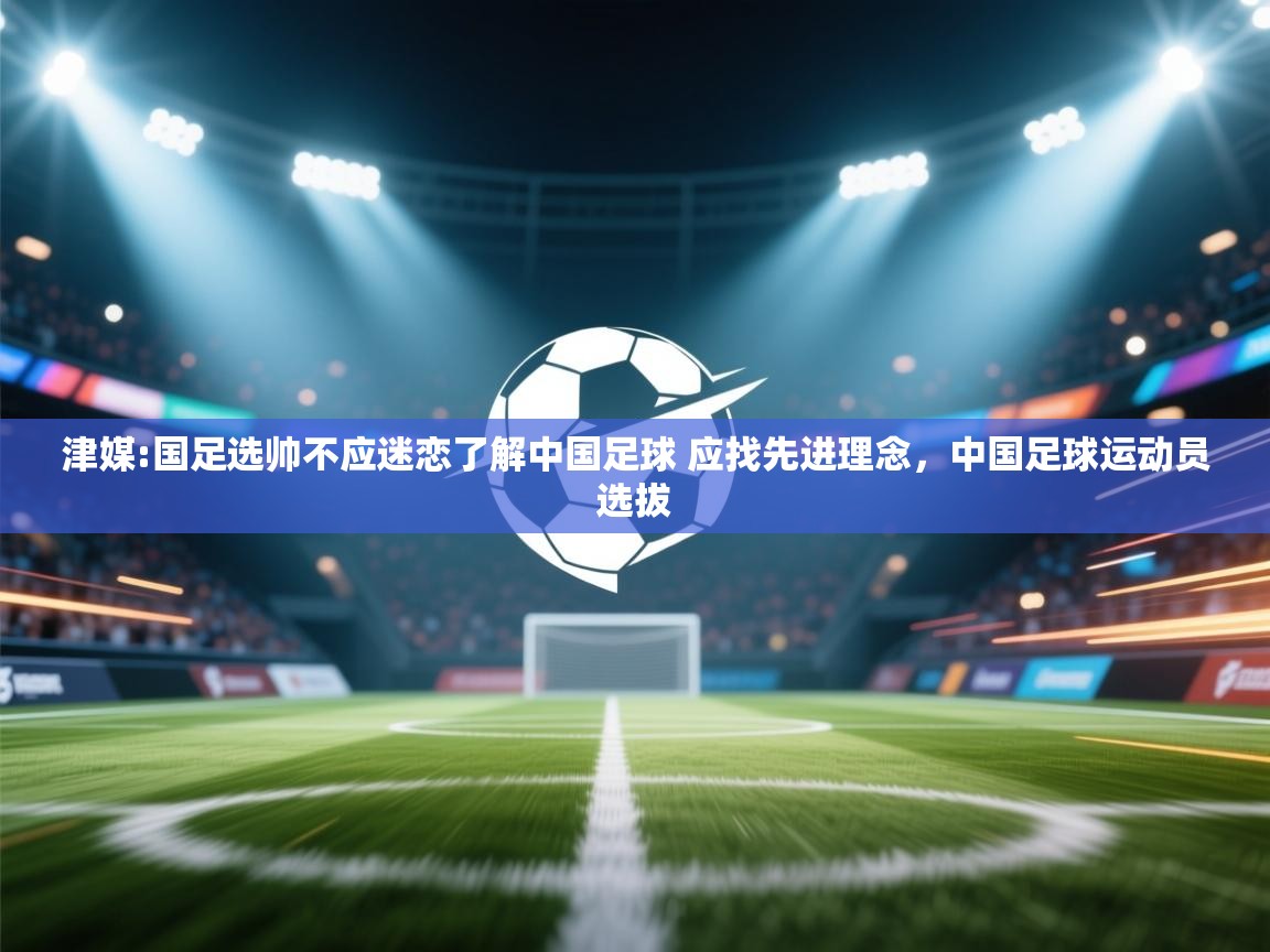爱游戏娱乐平台-津媒:国足选帅不应迷恋了解中国足球 应找先进理念，中国足球运动员选拔  第4张