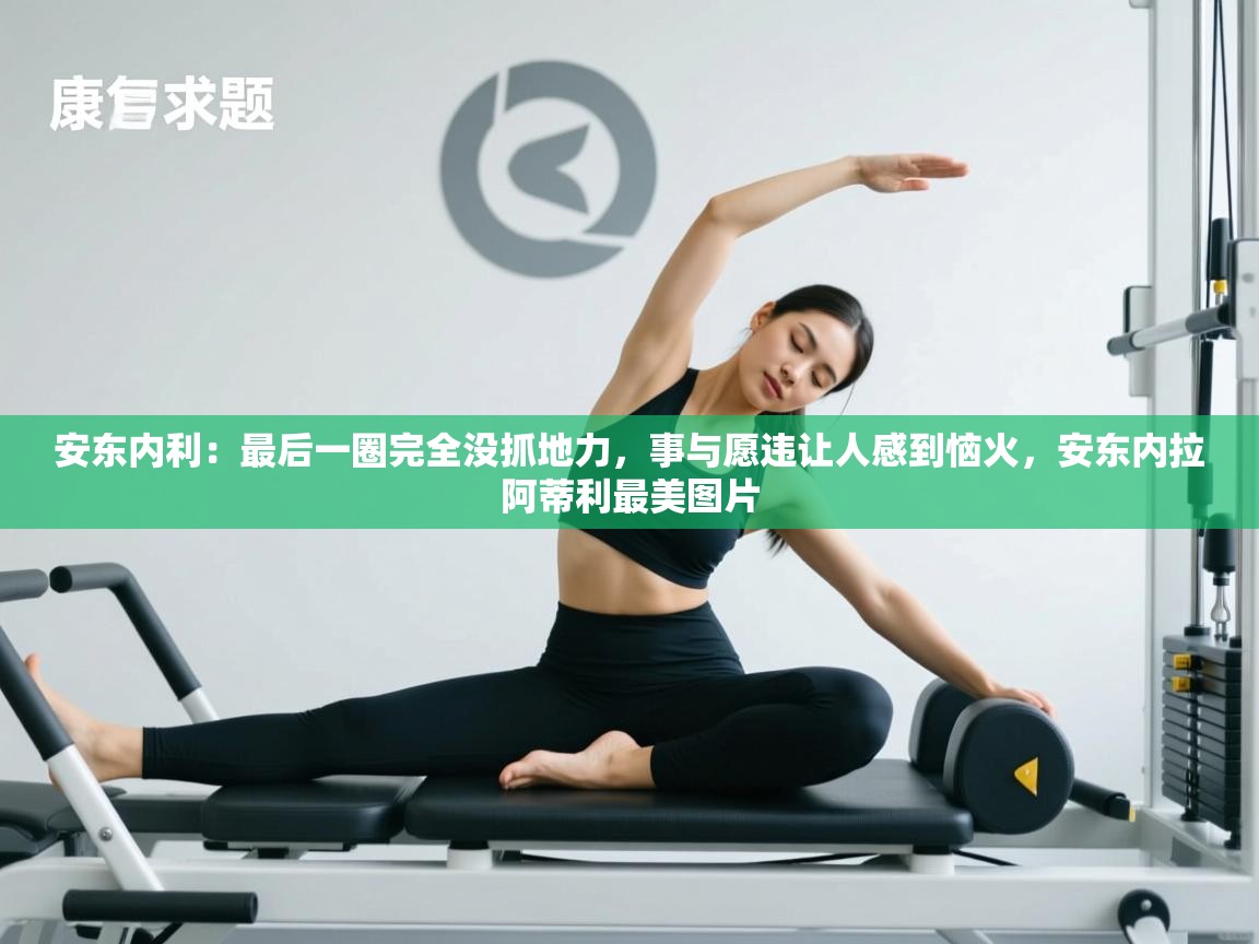 爱游戏体育app-安东内利：最后一圈完全没抓地力，事与愿违让人感到恼火，安东内拉阿蒂利最美图片  第4张