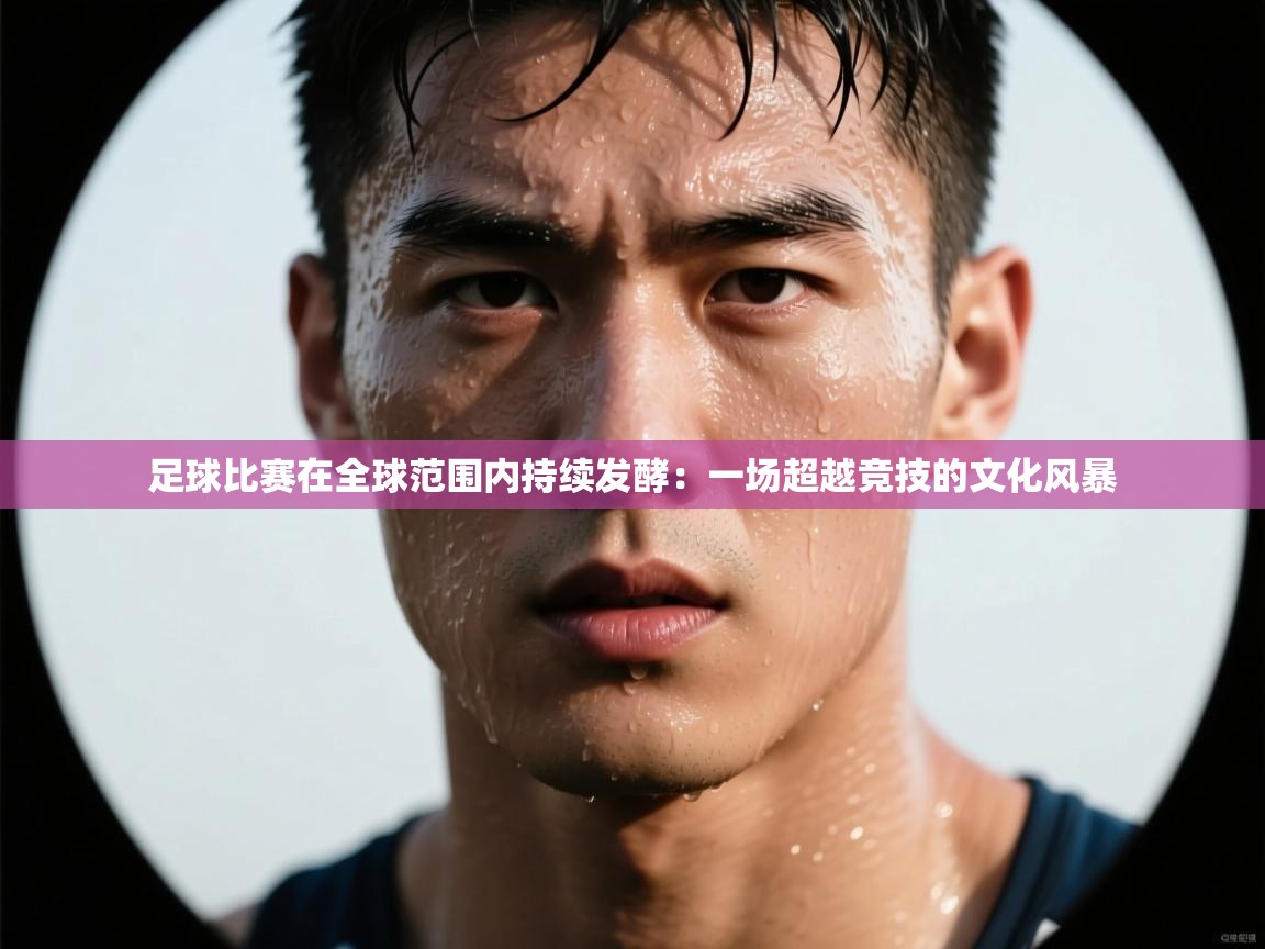 欢娱游戏平台-足球比赛在全球范围内持续发酵：一场超越竞技的文化风暴  第4张
