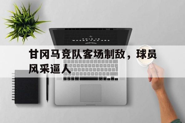 爱游戏体育在线-关于甘冈马竞队客场制敌，球员风采逼人的信息